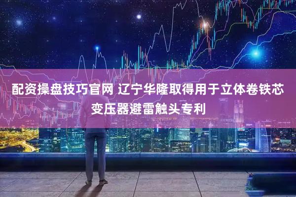 配资操盘技巧官网 辽宁华隆取得用于立体卷铁芯变压器避雷触头专利