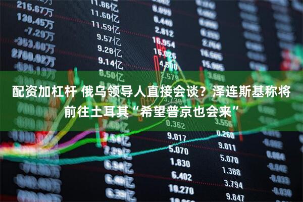 配资加杠杆 俄乌领导人直接会谈？泽连斯基称将前往土耳其“希望普京也会来”