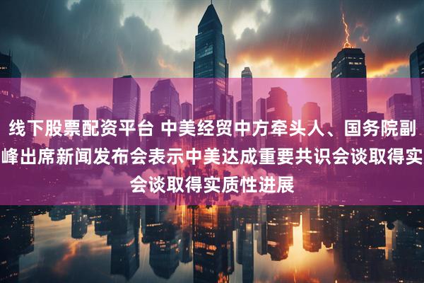 线下股票配资平台 中美经贸中方牵头人、国务院副总理何立峰出席新闻发布会表示　中美达成重要共识　会谈取得实质性进展
