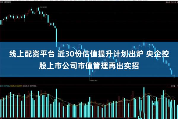线上配资平台 近30份估值提升计划出炉 央企控股上市公司市值管理再出实招