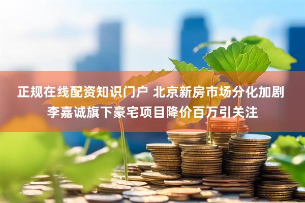 正规在线配资知识门户 北京新房市场分化加剧 李嘉诚旗下豪宅项目降价百万引关注