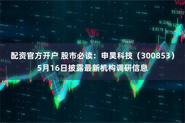 配资官方开户 股市必读：申昊科技（300853）5月16日披露最新机构调研信息