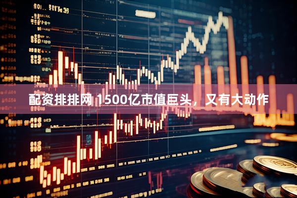 配资排排网 1500亿市值巨头，又有大动作