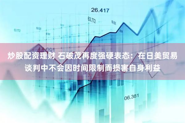 炒股配资理财 石破茂再度强硬表态：在日美贸易谈判中不会因时间限制而损害自身利益