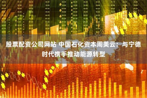 股票配资公司网站 中国石化资本周美云：与宁德时代携手推动能源转型