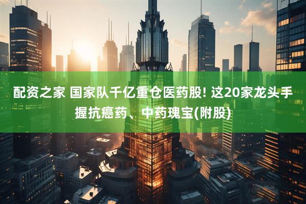 配资之家 国家队千亿重仓医药股! 这20家龙头手握抗癌药、中药瑰宝(附股)