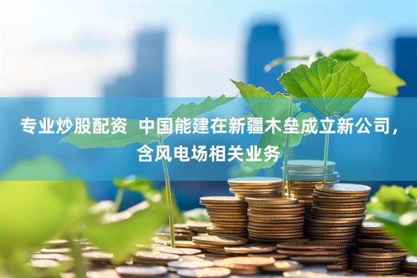 专业炒股配资  中国能建在新疆木垒成立新公司，含风电场相关业务