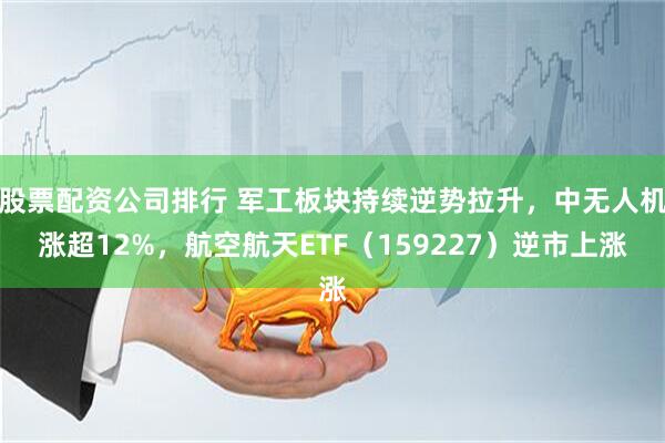 股票配资公司排行 军工板块持续逆势拉升，中无人机涨超12%，航空航天ETF（159227）逆市上涨