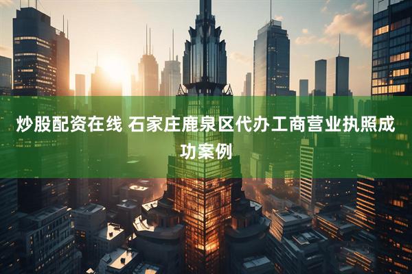 炒股配资在线 石家庄鹿泉区代办工商营业执照成功案例
