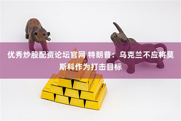 优秀炒股配资论坛官网 特朗普：乌克兰不应将莫斯科作为打击目标