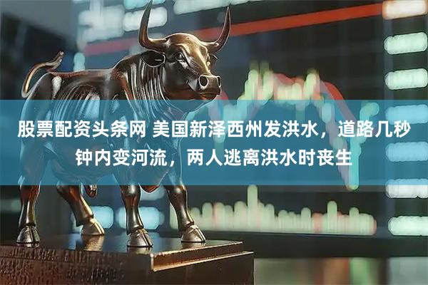 股票配资头条网 美国新泽西州发洪水，道路几秒钟内变河流，两人逃离洪水时丧生