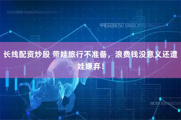 长线配资炒股 带娃旅行不准备，浪费钱没意义还遭娃嫌弃！