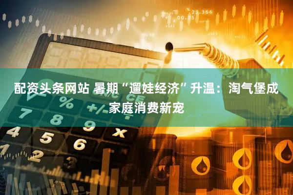 配资头条网站 暑期“遛娃经济”升温：淘气堡成家庭消费新宠