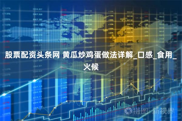 股票配资头条网 黄瓜炒鸡蛋做法详解_口感_食用_火候