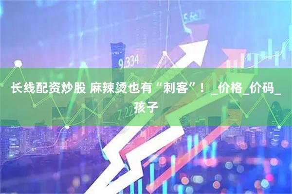 长线配资炒股 麻辣烫也有“刺客”！_价格_价码_孩子
