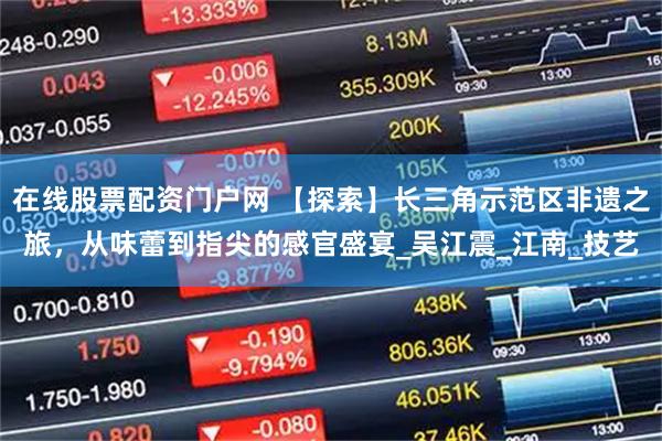在线股票配资门户网 【探索】长三角示范区非遗之旅，从味蕾到指尖的感官盛宴_吴江震_江南_技艺