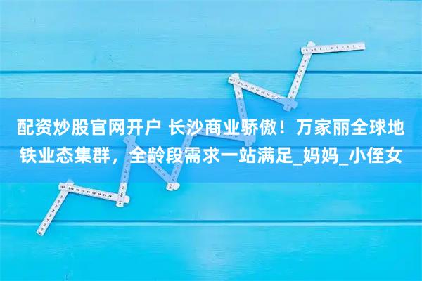 配资炒股官网开户 长沙商业骄傲！万家丽全球地铁业态集群，全龄段需求一站满足_妈妈_小侄女