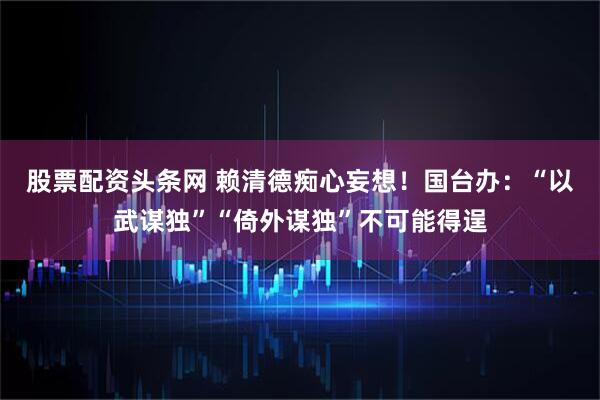 股票配资头条网 赖清德痴心妄想！国台办：“以武谋独”“倚外谋独”不可能得逞
