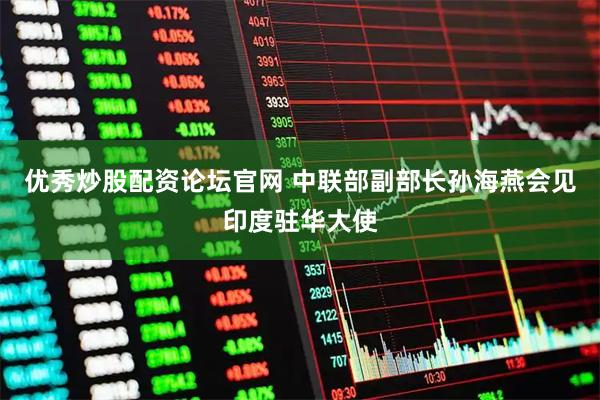 优秀炒股配资论坛官网 中联部副部长孙海燕会见印度驻华大使