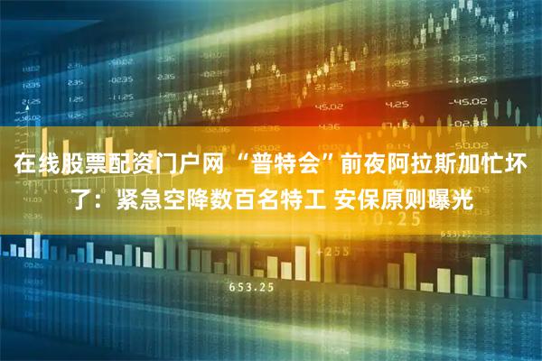 在线股票配资门户网 “普特会”前夜阿拉斯加忙坏了：紧急空降数百名特工 安保原则曝光