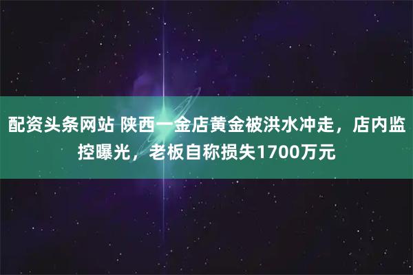 配资头条网站 陕西一金店黄金被洪水冲走，店内监控曝光，老板自称损失1700万元
