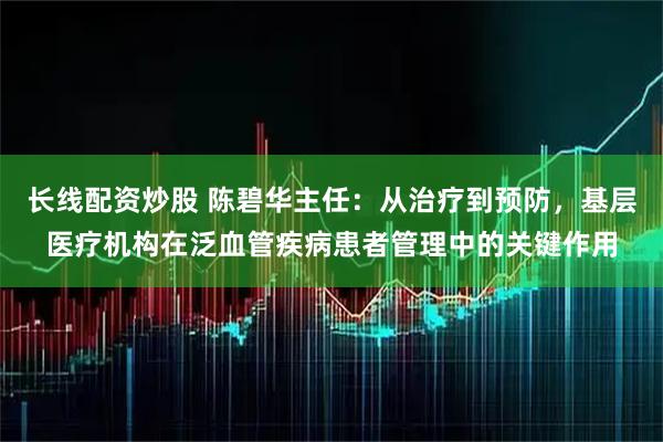 长线配资炒股 陈碧华主任：从治疗到预防，基层医疗机构在泛血管疾病患者管理中的关键作用