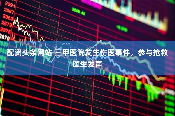 配资头条网站 三甲医院发生伤医事件，参与抢救医生发声